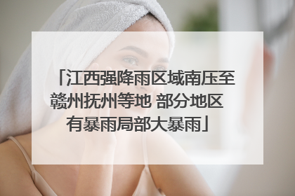 江西强降雨区域南压至赣州抚州等地 部分地区有暴雨局部大暴雨