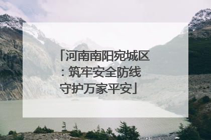 河南南阳宛城区：筑牢安全防线 守护万家平安