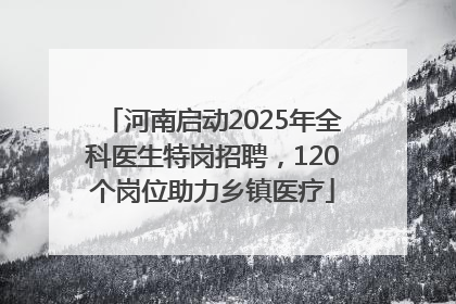 河南启动2025年全科医生特岗招聘，120个岗位助力乡镇医疗