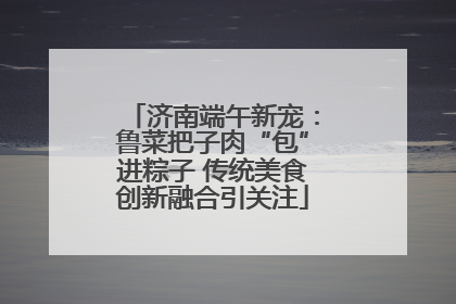 济南端午新宠：鲁菜把子肉“包”进粽子 传统美食创新融合引关注
