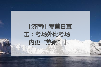 济南中考首日直击：考场外比考场内更“热闹”