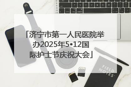 济宁市第一人民医院举办2025年5•12国际护士节庆祝大会