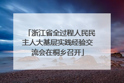 浙江省全过程人民民主人大基层实践经验交流会在桐乡召开
