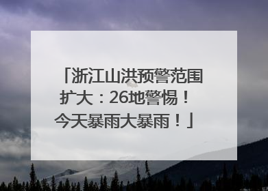 浙江山洪预警范围扩大：26地警惕！今天暴雨大暴雨！