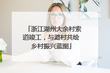 浙江湖州大余村索道竣工，与潞村共绘乡村振兴蓝图