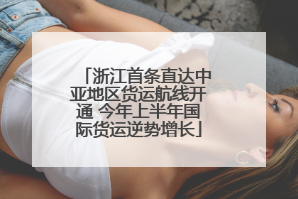 浙江首条直达中亚地区货运航线开通 今年上半年国际货运逆势增长