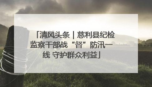清风头条｜慈利县纪检监察干部战“督”防汛一线 守护群众利益