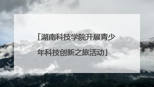 湖南科技学院开展青少年科技创新之旅活动