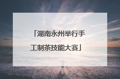 湖南永州举行手工制茶技能大赛