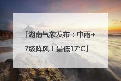 湖南气象发布：中雨+7级阵风！最低17℃