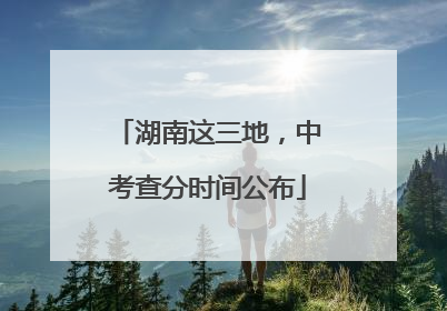 湖南这三地，中考查分时间公布