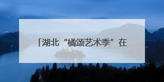 湖北“橘颂艺术季”在夷陵启幕 注入“艺术+农业+旅游”新动能