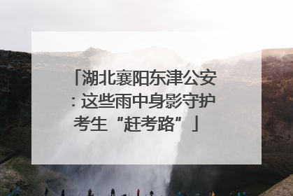 湖北襄阳东津公安：这些雨中身影守护考生“赶考路”