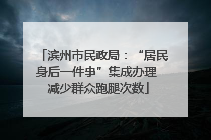 滨州市民政局：“居民身后一件事”集成办理 减少群众跑腿次数