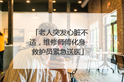 老人突发心脏不适，维修师傅化身救护员紧急送医