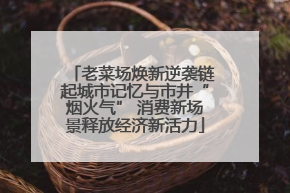 老菜场焕新逆袭链起城市记忆与市井“烟火气” 消费新场景释放经济新活力