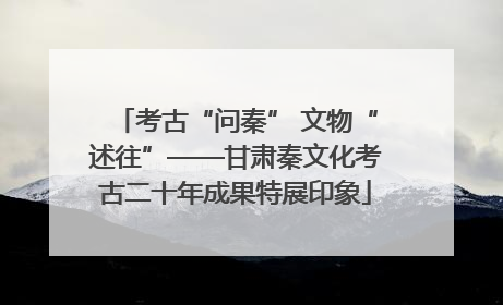 考古“问秦” 文物“述往”——甘肃秦文化考古二十年成果特展印象