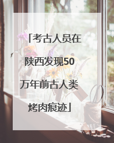 考古人员在陕西发现50万年前古人类烤肉痕迹