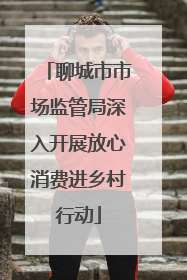 聊城市市场监管局深入开展放心消费进乡村行动