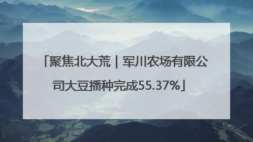 聚焦北大荒｜军川农场有限公司大豆播种完成55.37%