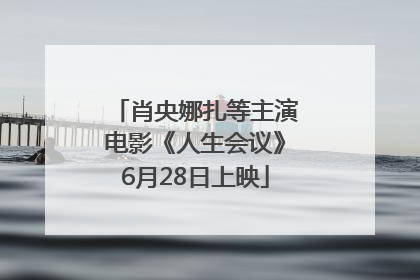 肖央娜扎等主演电影《人生会议》6月28日上映