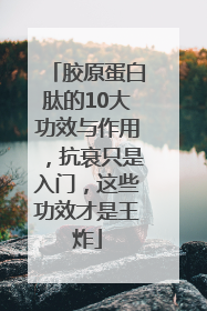 胶原蛋白肽的10大功效与作用，抗衰只是入门，这些功效才是王炸