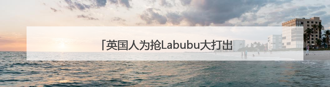 英国人为抢Labubu大打出手！泡泡玛特：暂停在英销售