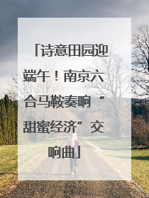 诗意田园迎端午！南京六合马鞍奏响“甜蜜经济”交响曲