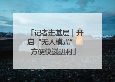 记者走基层｜开启“无人模式” 方便快递进村