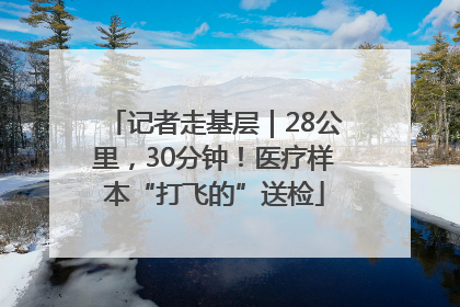 记者走基层｜28公里，30分钟！医疗样本“打飞的”送检