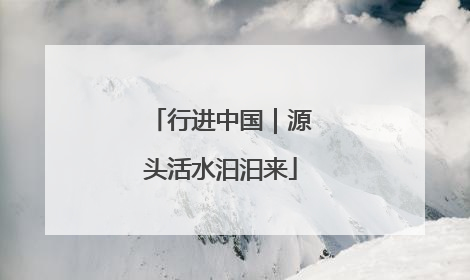 行进中国｜源头活水汩汩来