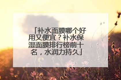 补水面膜哪个好用又便宜？补水保湿面膜排行榜前十名，水润力持久