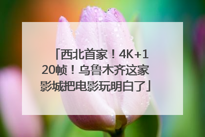 西北首家！4K+120帧！乌鲁木齐这家影城把电影玩明白了