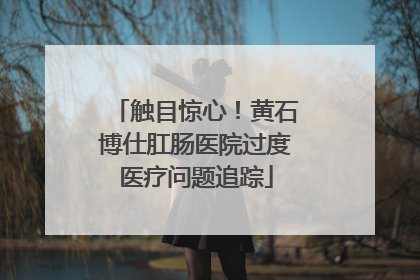 触目惊心！黄石博仕肛肠医院过度医疗问题追踪