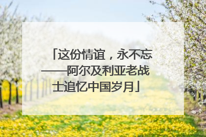 这份情谊，永不忘——阿尔及利亚老战士追忆中国岁月