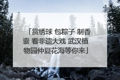 赏绣球 包粽子 制香囊 看非遗大戏 武汉植物园仲夏花海等你来