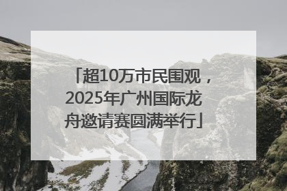超10万市民围观，2025年广州国际龙舟邀请赛圆满举行