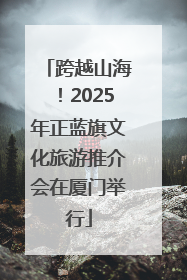 跨越山海！2025年正蓝旗文化旅游推介会在厦门举行