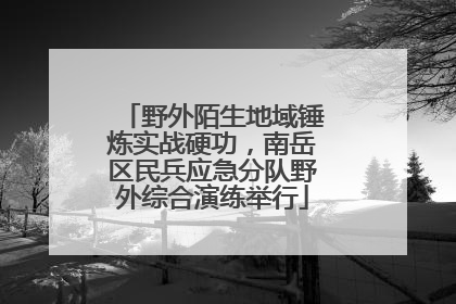 野外陌生地域锤炼实战硬功，南岳区民兵应急分队野外综合演练举行