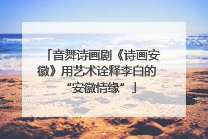 音舞诗画剧《诗画安徽》用艺术诠释李白的 “安徽情缘”