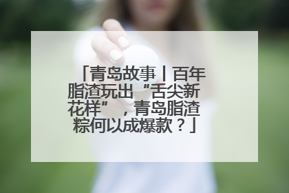 青岛故事丨百年脂渣玩出“舌尖新花样”，青岛脂渣粽何以成爆款？