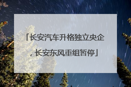 长安汽车升格独立央企，长安东风重组暂停