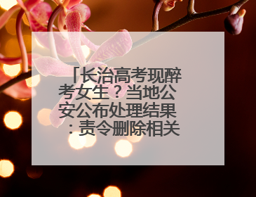长治高考现醉考女生？当地公安公布处理结果：责令删除相关不实信息