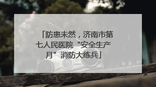 防患未然，济南市第七人民医院“安全生产月”消防大练兵