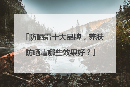 防晒霜十大品牌，养肤防晒霜哪些效果好？