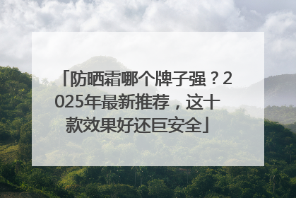防晒霜哪个牌子强？2025年最新推荐，这十款效果好还巨安全