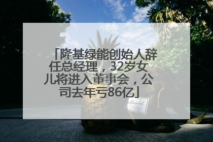 隆基绿能创始人辞任总经理，32岁女儿将进入董事会，公司去年亏86亿