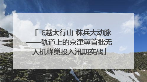 飞越太行山 秣兵大动脉——轨道上的京津冀首批无人机蜂巢投入汛期实战
