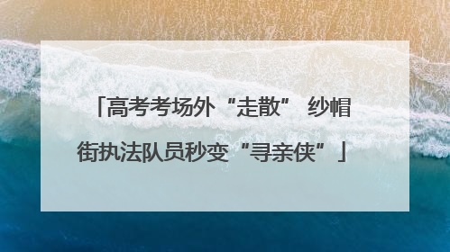 高考考场外“走散” 纱帽街执法队员秒变“寻亲侠”