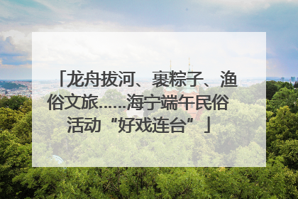 龙舟拔河、裹粽子、渔俗文旅……海宁端午民俗活动“好戏连台”